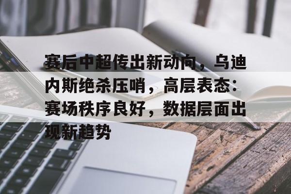 九游-关于赛后中超传出新动向，乌迪内斯绝杀压哨，高层表态：赛场秩序良好，数据层面出现新趋势的信息